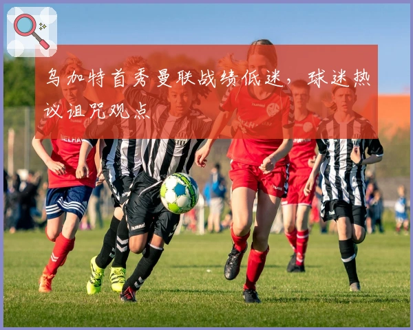 乌加特首秀曼联战绩低迷，球迷热议诅咒观点