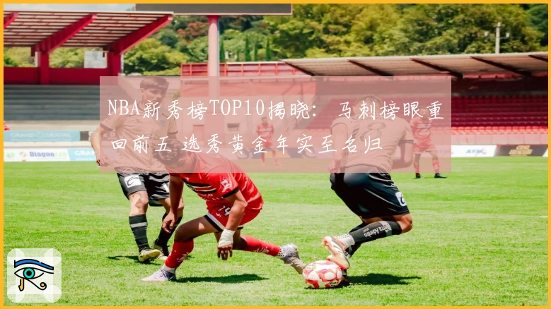 NBA新秀榜TOP10揭晓：马刺榜眼重回前五 选秀黄金年实至名归